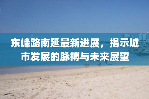 东峰路南延最新进展，揭示城市发展的脉搏与未来展望