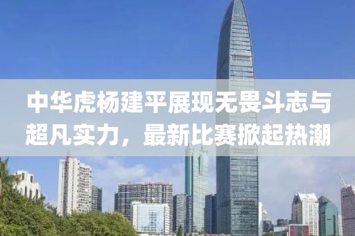 中华虎杨建平展现无畏斗志与超凡实力，最新比赛掀起热潮