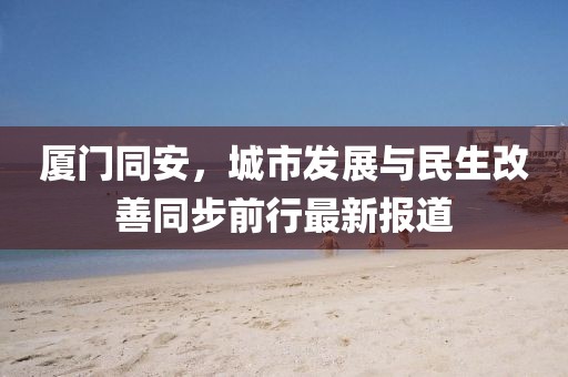 厦门同安，城市发展与民生改善同步前行最新报道