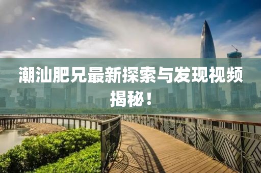 潮汕肥兄最新探索与发现视频揭秘！