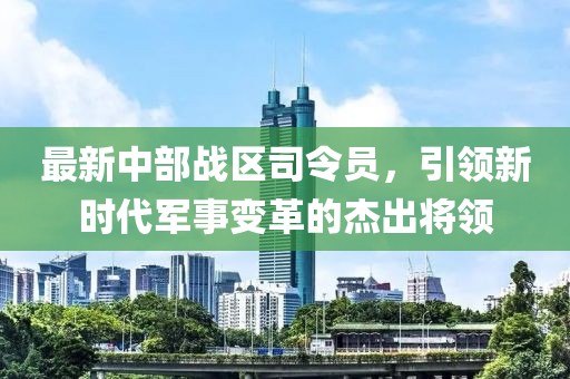 最新中部战区司令员，引领新时代军事变革的杰出将领