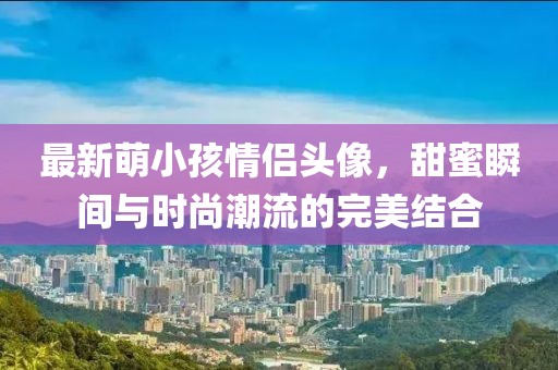 最新萌小孩情侣头像，甜蜜瞬间与时尚潮流的完美结合