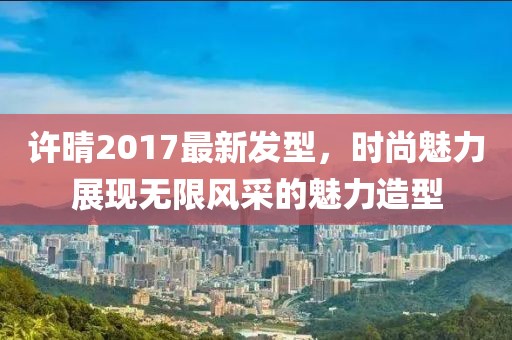 许晴2017最新发型，时尚魅力展现无限风采的魅力造型
