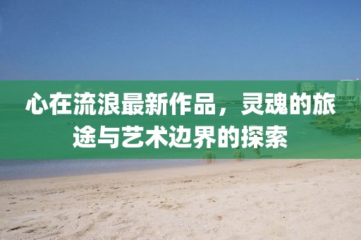心在流浪最新作品，灵魂的旅途与艺术边界的探索