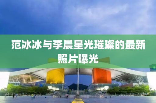 范冰冰与李晨星光璀璨的最新照片曝光