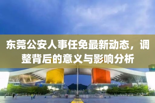 东莞公安人事任免最新动态，调整背后的意义与影响分析