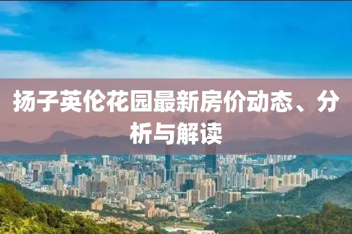 扬子英伦花园最新房价动态、分析与解读