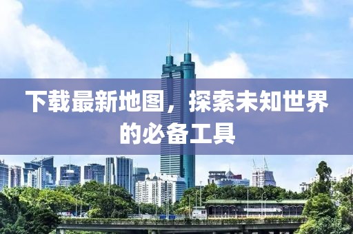 下载最新地图，探索未知世界的必备工具