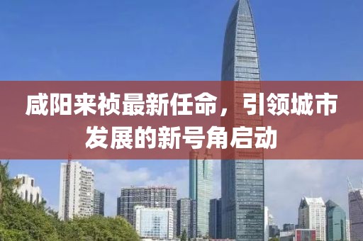 咸阳来祯最新任命，引领城市发展的新号角启动
