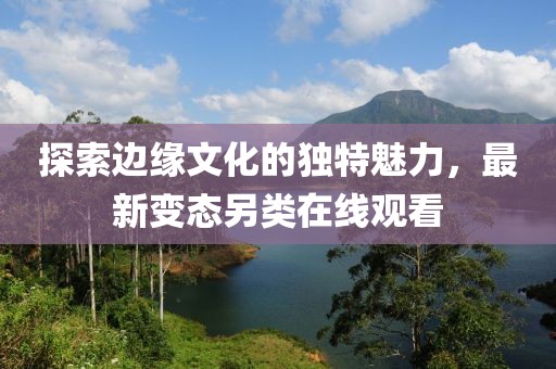 探索边缘文化的独特魅力，最新变态另类在线观看