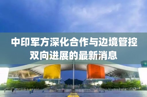 中印军方深化合作与边境管控双向进展的最新消息