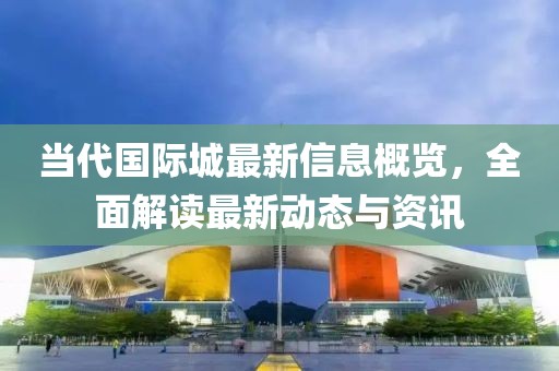 当代国际城最新信息概览，全面解读最新动态与资讯