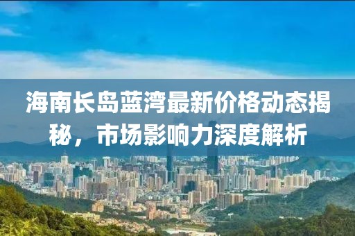 海南长岛蓝湾最新价格动态揭秘，市场影响力深度解析