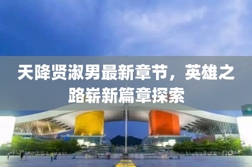 天降贤淑男最新章节，英雄之路崭新篇章探索