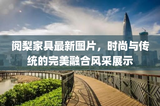 阅梨家具最新图片，时尚与传统的完美融合风采展示