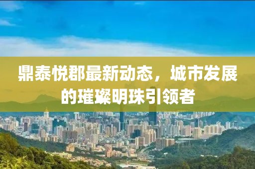 鼎泰悦郡最新动态，城市发展的璀璨明珠引领者