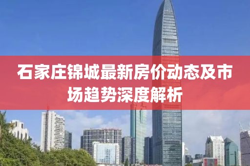 石家庄锦城最新房价动态及市场趋势深度解析
