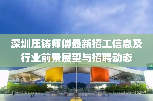 深圳压铸师傅最新招工信息及行业前景展望与招聘动态
