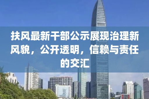 扶风最新干部公示展现治理新风貌，公开透明，信赖与责任的交汇