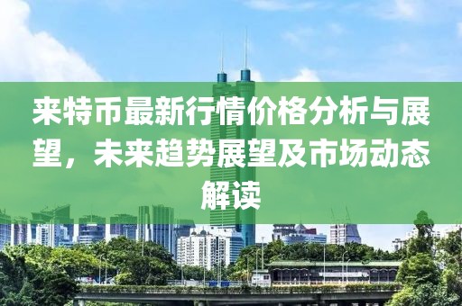 来特币最新行情价格分析与展望，未来趋势展望及市场动态解读