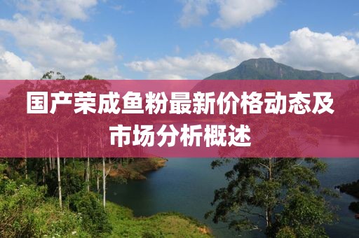 国产荣成鱼粉最新价格动态及市场分析概述