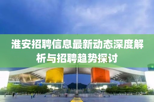淮安招聘信息最新动态深度解析与招聘趋势探讨