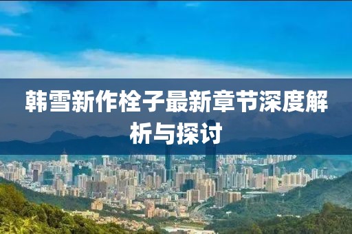 韩雪新作栓子最新章节深度解析与探讨