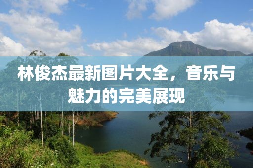 林俊杰最新图片大全，音乐与魅力的完美展现