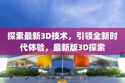 探索最新3D技术，引领全新时代体验，最新版3D探索