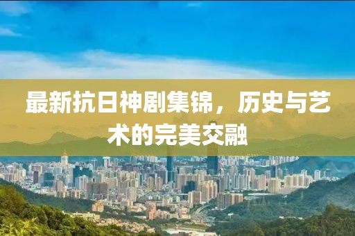 最新抗日神剧集锦，历史与艺术的完美交融
