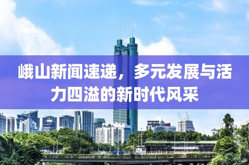 峨山新闻速递，多元发展与活力四溢的新时代风采