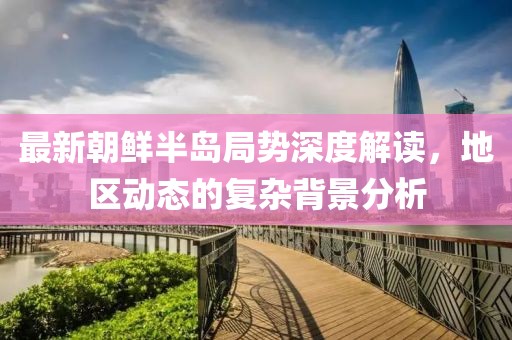 最新朝鲜半岛局势深度解读，地区动态的复杂背景分析