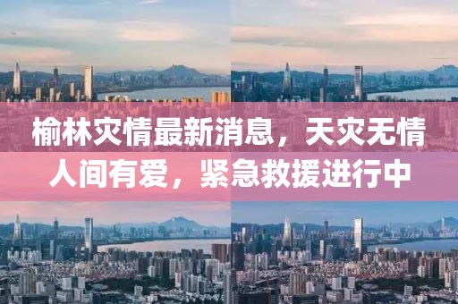 榆林灾情最新消息，天灾无情人间有爱，紧急救援进行中