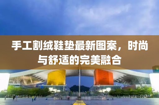 手工割绒鞋垫最新图案，时尚与舒适的完美融合