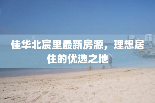 佳华北宸里最新房源，理想居住的优选之地