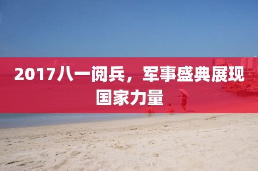 2017八一阅兵，军事盛典展现国家力量