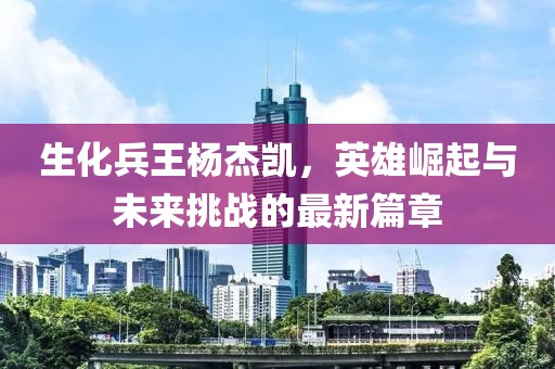 生化兵王杨杰凯，英雄崛起与未来挑战的最新篇章