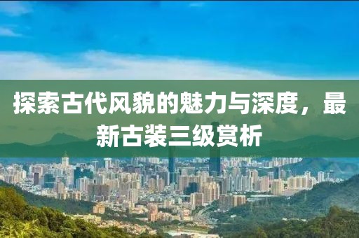 探索古代风貌的魅力与深度，最新古装三级赏析