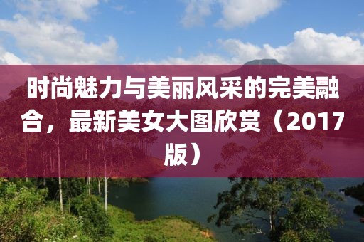 时尚魅力与美丽风采的完美融合，最新美女大图欣赏（2017版）
