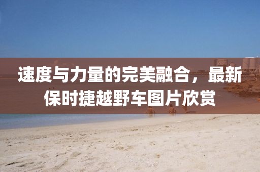 速度与力量的完美融合，最新保时捷越野车图片欣赏