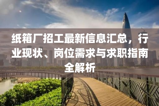 纸箱厂招工最新信息汇总，行业现状、岗位需求与求职指南全解析