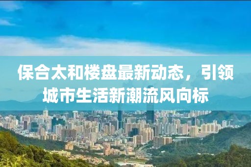 保合太和楼盘最新动态，引领城市生活新潮流风向标