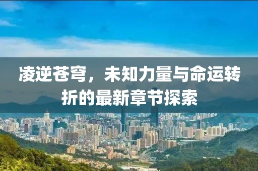 凌逆苍穹，未知力量与命运转折的最新章节探索