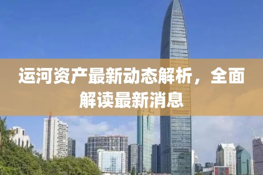 运河资产最新动态解析，全面解读最新消息