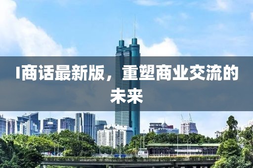 I商话最新版，重塑商业交流的未来