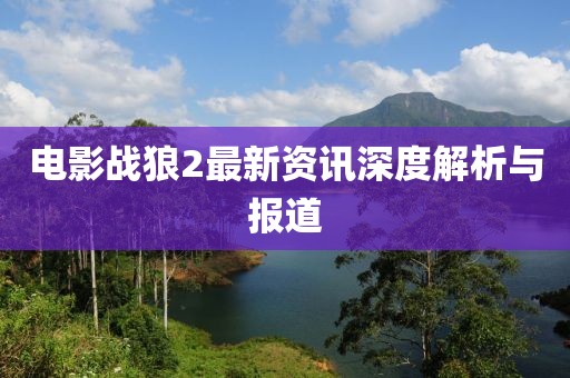电影战狼2最新资讯深度解析与报道