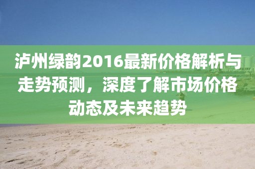泸州绿韵2016最新价格解析与走势预测，深度了解市场价格动态及未来趋势