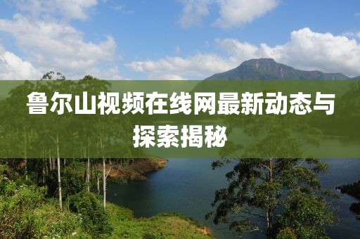 鲁尔山视频在线网最新动态与探索揭秘