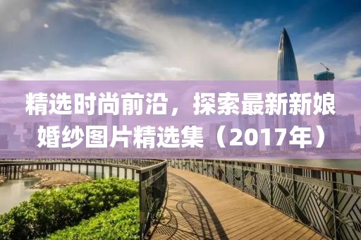精选时尚前沿，探索最新新娘婚纱图片精选集（2017年）