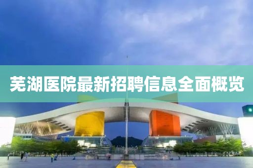 芜湖医院最新招聘信息全面概览